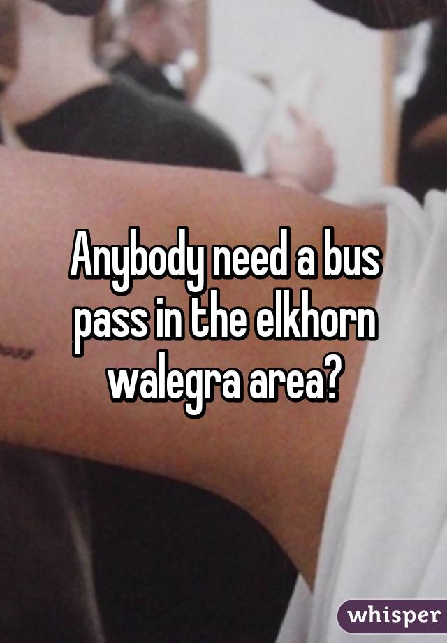 Anybody need a bus pass in the elkhorn walegra area?