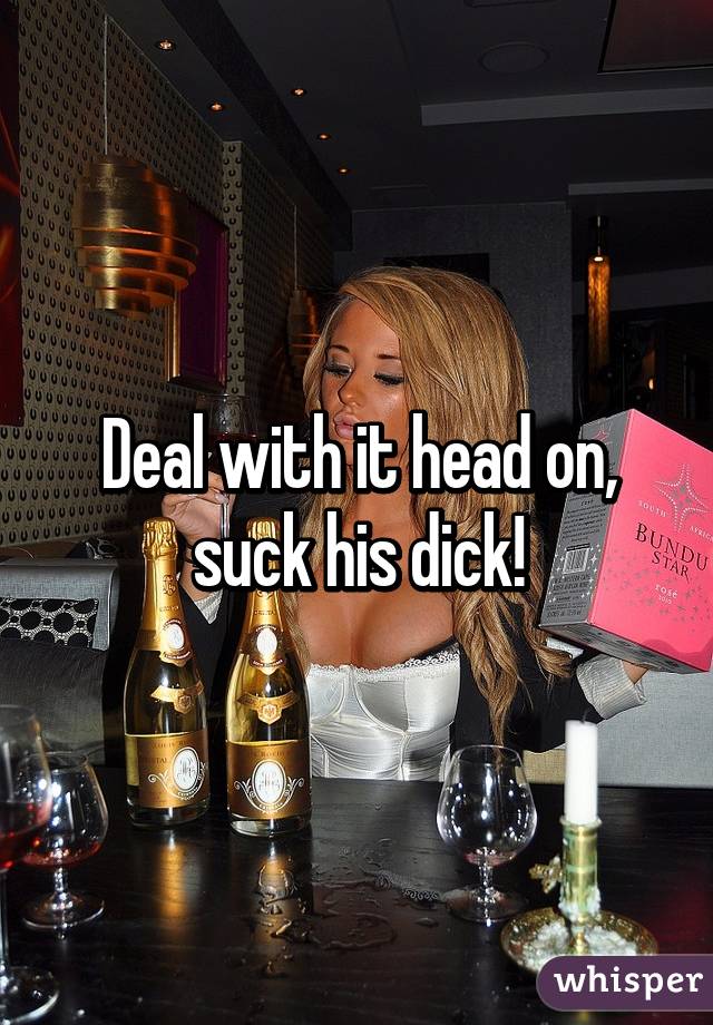 Deal with it head on, suck his dick!