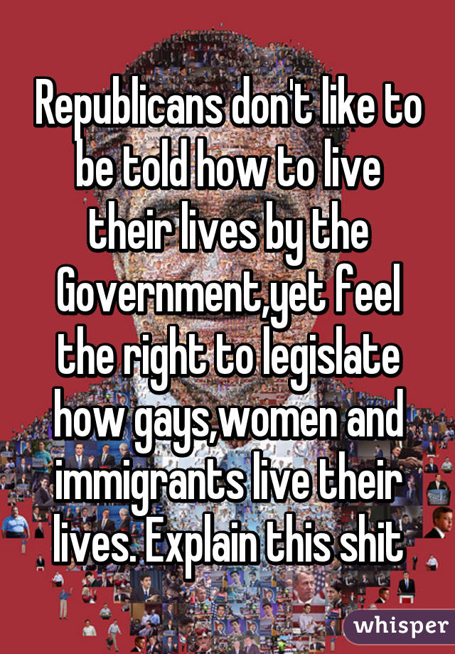 Republicans don't like to be told how to live their lives by the Government,yet feel the right to legislate how gays,women and immigrants live their lives. Explain this shit