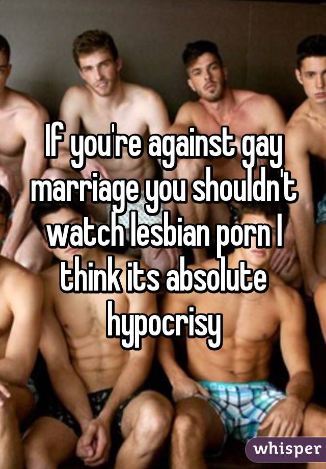 If you're against gay marriage you shouldn't watch lesbian porn I think its absolute hypocrisy