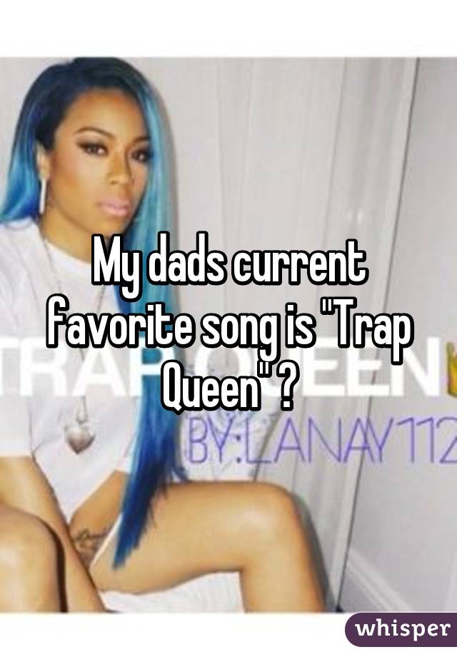 My dads current favorite song is "Trap Queen" 😂