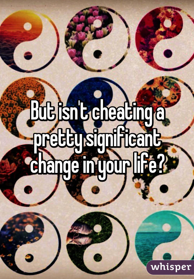 But isn't cheating a pretty significant change in your life?