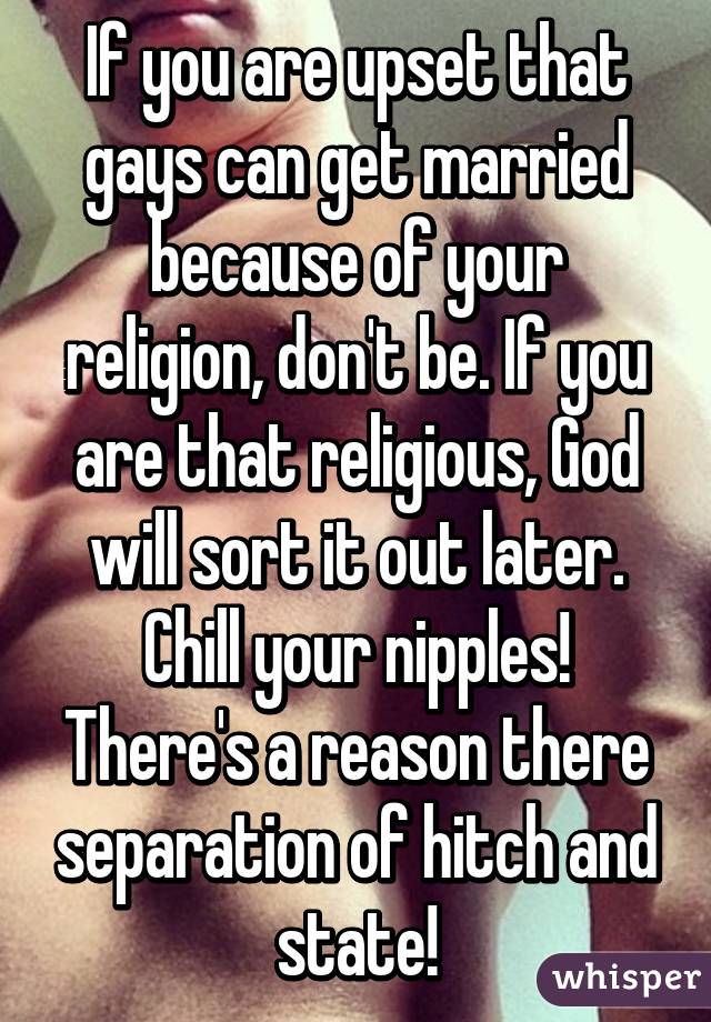 If you are upset that gays can get married because of your religion, don't be. If you are that religious, God will sort it out later. Chill your nipples! There's a reason there separation of hitch and state!