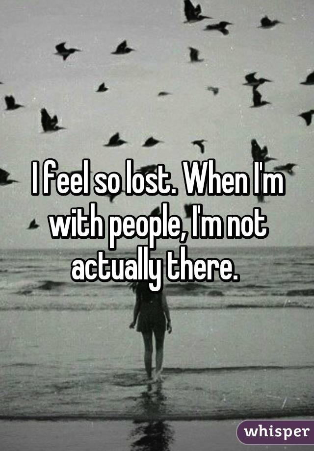 I feel so lost. When I'm with people, I'm not actually there. 