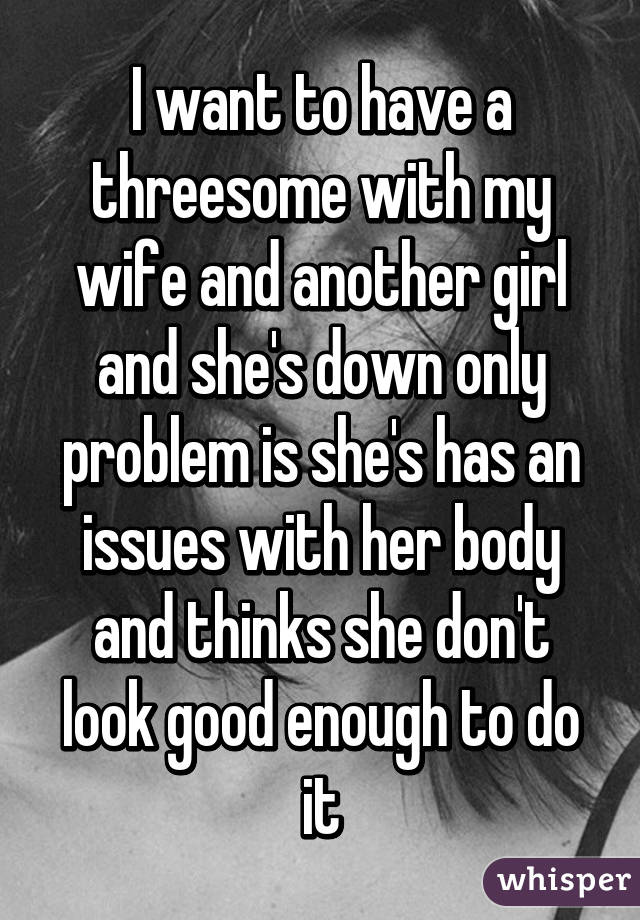 I want to have a threesome with my wife and another girl and she's down only problem is she's has an issues with her body and thinks she don't look good enough to do it