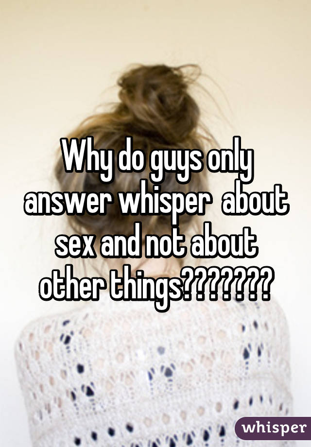 Why do guys only answer whisper  about sex and not about other things????😠😠😠