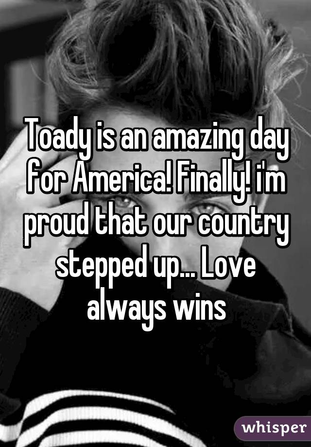 Toady is an amazing day for America! Finally! i'm proud that our country stepped up... Love always wins