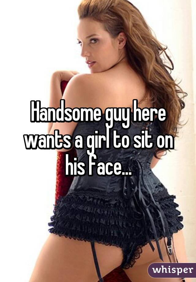 Handsome guy here wants a girl to sit on his face...