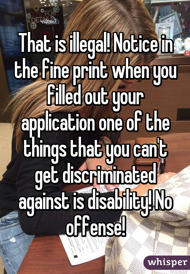That is illegal! Notice in the fine print when you filled out your application one of the things that you can't get discriminated against is disability! No offense!