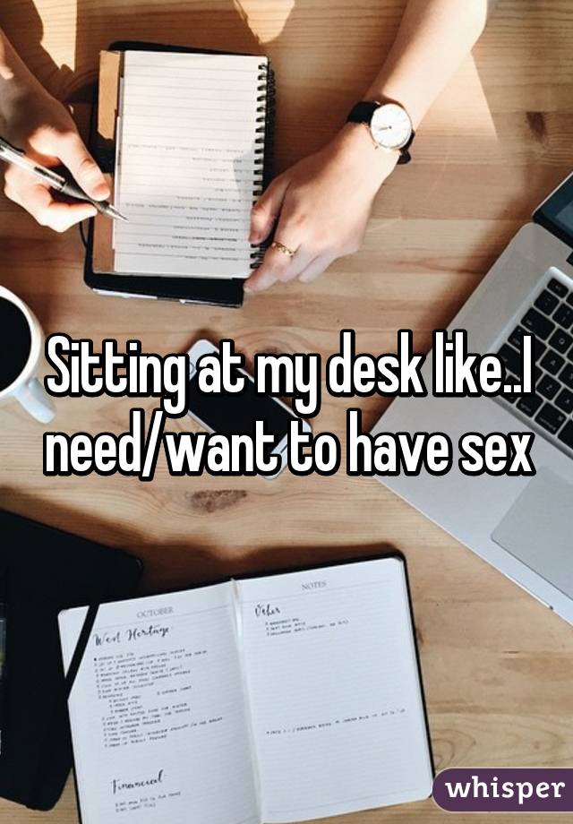 Sitting at my desk like..I need/want to have sex