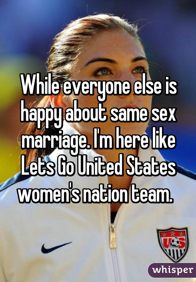 While everyone else is happy about same sex marriage. I'm here like Lets Go United States women's nation team.  