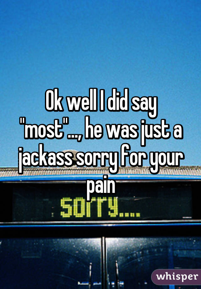 Ok well I did say "most"..., he was just a jackass sorry for your pain