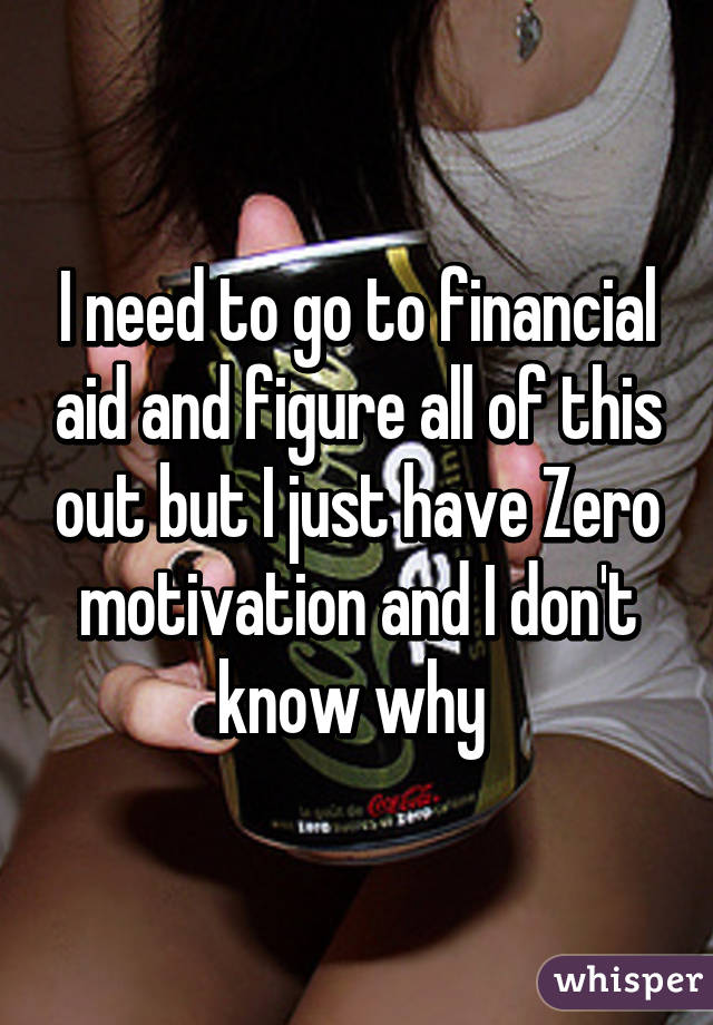 I need to go to financial aid and figure all of this out but I just have Zero motivation and I don't know why 