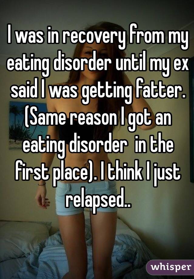 I was in recovery from my eating disorder until my ex said I was getting fatter. (Same reason I got an eating disorder  in the first place). I think I just relapsed..