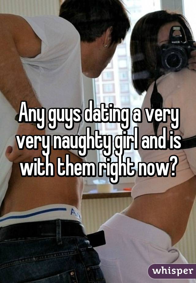 Any guys dating a very very naughty girl and is with them right now?