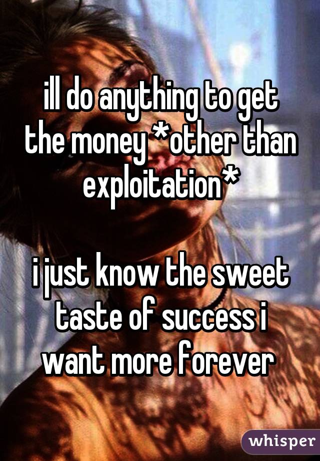 ill do anything to get the money *other than exploitation*

i just know the sweet taste of success i want more forever 