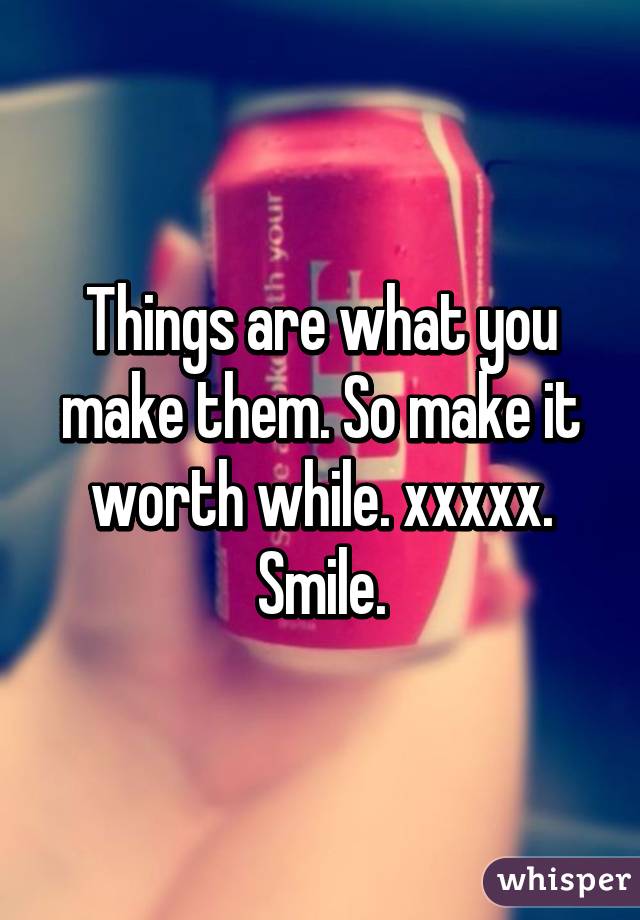 Things are what you make them. So make it worth while. xxxxx. Smile.