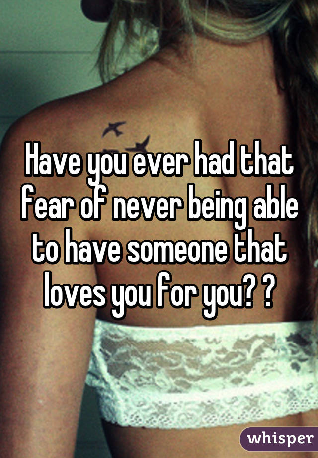 Have you ever had that fear of never being able to have someone that loves you for you? 😐