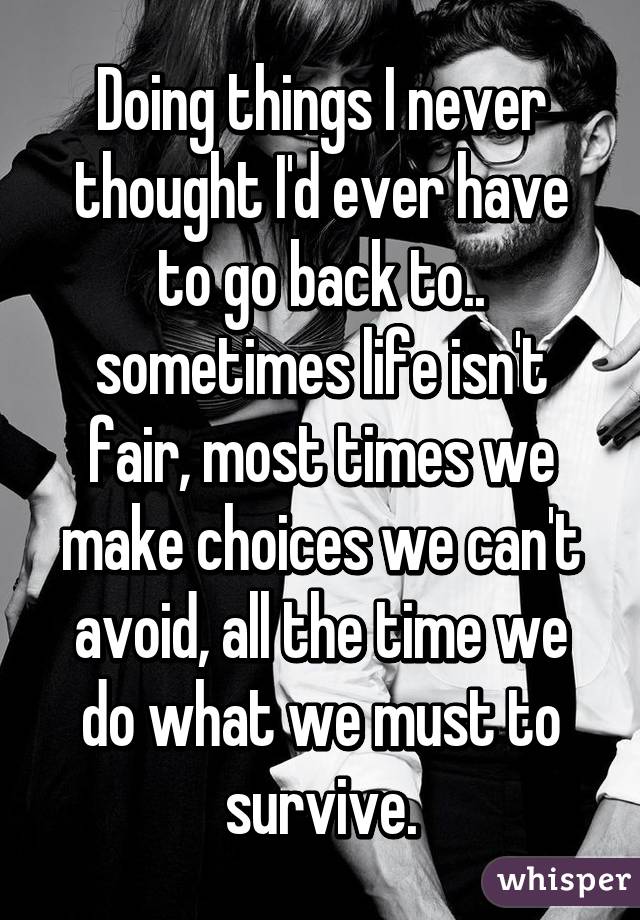 Doing things I never thought I'd ever have to go back to.. sometimes life isn't fair, most times we make choices we can't avoid, all the time we do what we must to survive.