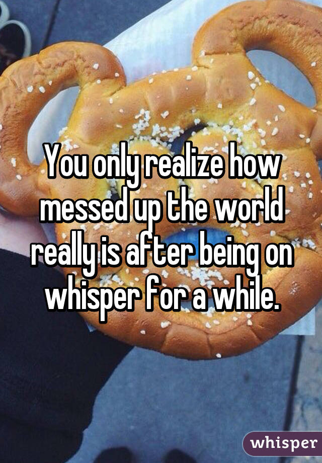 You only realize how messed up the world really is after being on whisper for a while.