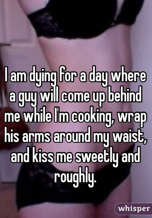 I am dying for a day where a guy will come up behind me while I'm cooking, wrap his arms around my waist, and kiss me sweetly and roughly. 