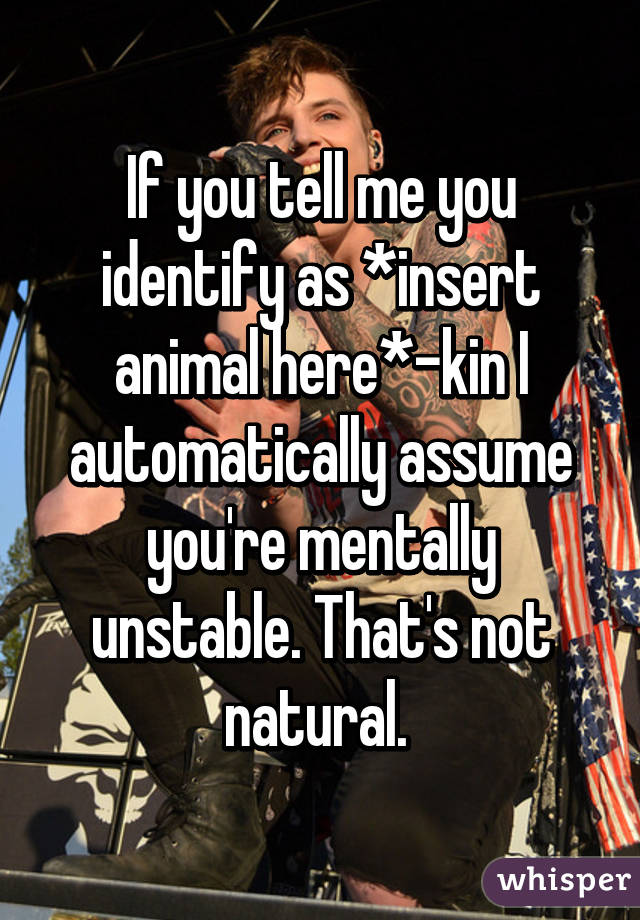 If you tell me you identify as *insert animal here*-kin I automatically assume you're mentally unstable. That's not natural. 