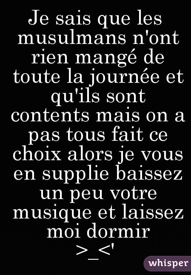 Je sais que les musulmans n'ont rien mangé de toute la journée et qu'ils sont contents mais on a pas tous fait ce choix alors je vous en supplie baissez un peu votre musique et laissez moi dormir
>_<'