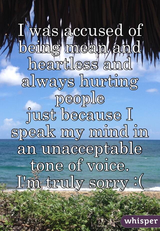 I was accused of being mean and heartless and always hurting people
just because I speak my mind in an unacceptable tone of voice.
I'm truly sorry :(

