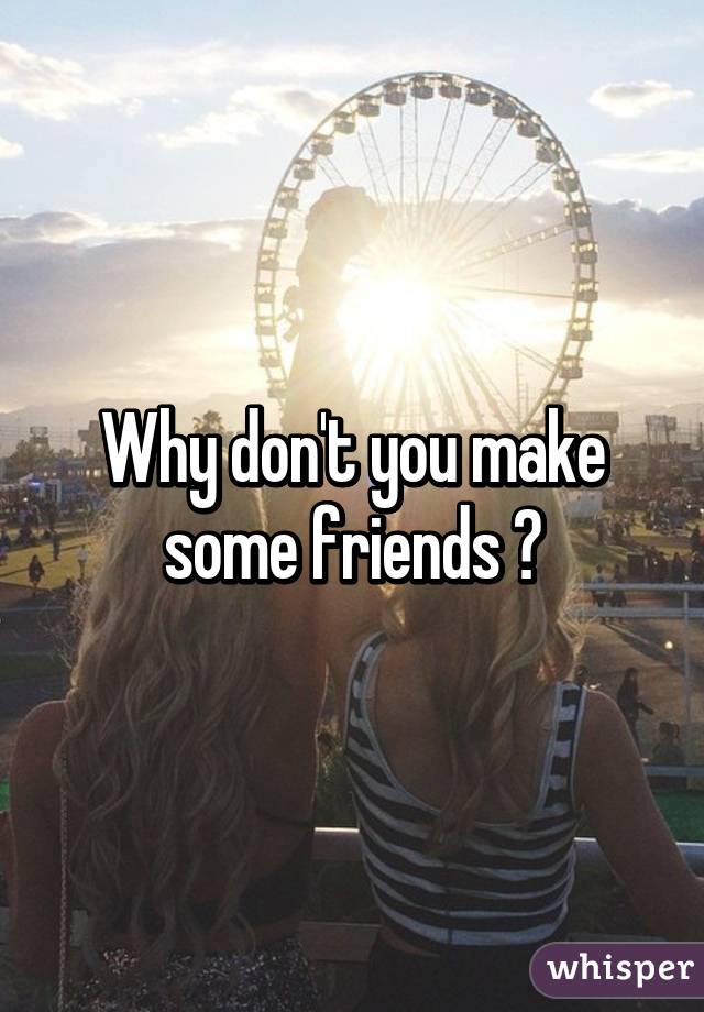 Why don't you make some friends ?