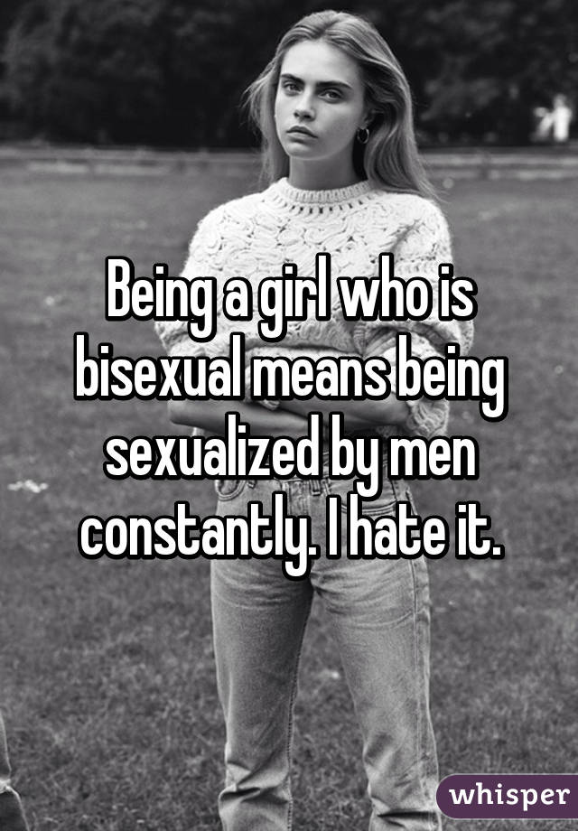 Being a girl who is bisexual means being sexualized by men constantly. I hate it.