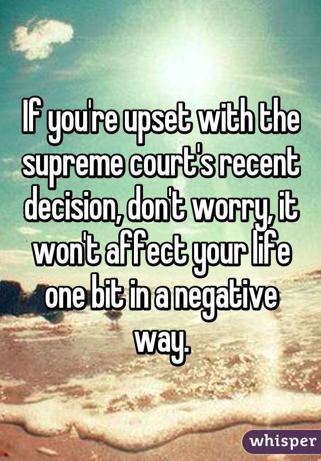 If you're upset with the supreme court's recent decision, don't worry, it won't affect your life one bit in a negative way.