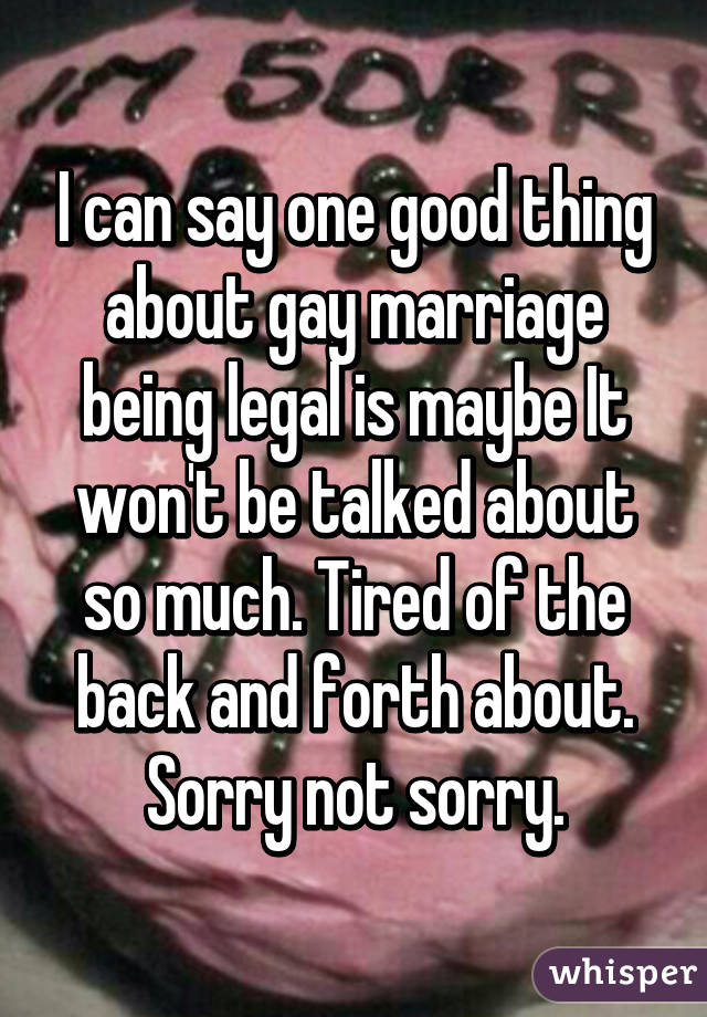 I can say one good thing about gay marriage being legal is maybe It won't be talked about so much. Tired of the back and forth about. Sorry not sorry.