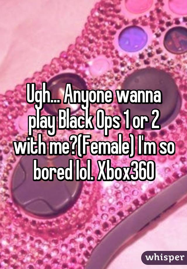 Ugh... Anyone wanna play Black Ops 1 or 2 with me?(Female) I'm so bored lol. Xbox360