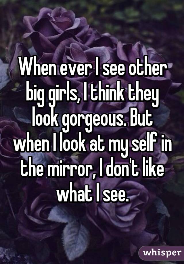 When ever I see other big girls, I think they look gorgeous. But when I look at my self in the mirror, I don't like what I see.