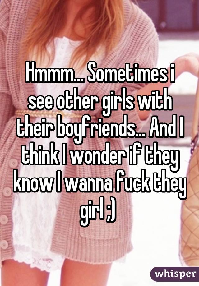 Hmmm... Sometimes i see other girls with their boyfriends... And I think I wonder if they know I wanna fuck they girl ;) 