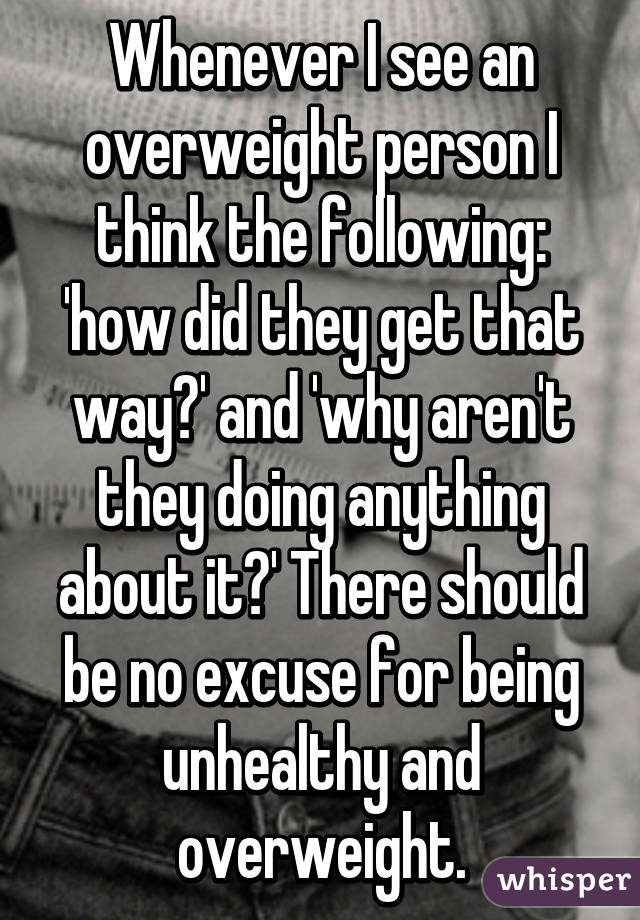 Whenever I see an overweight person I think the following: 'how did they get that way?' and 'why aren't they doing anything about it?' There should be no excuse for being unhealthy and overweight.