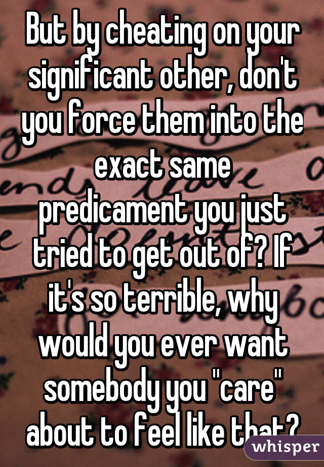 But by cheating on your significant other, don't you force them into the exact same predicament you just tried to get out of? If it's so terrible, why would you ever want somebody you "care" about to feel like that?