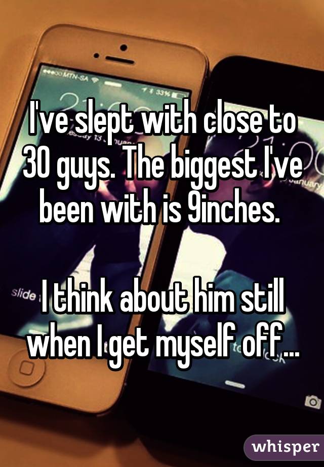 I've slept with close to 30 guys. The biggest I've been with is 9inches. 

I think about him still when I get myself off...