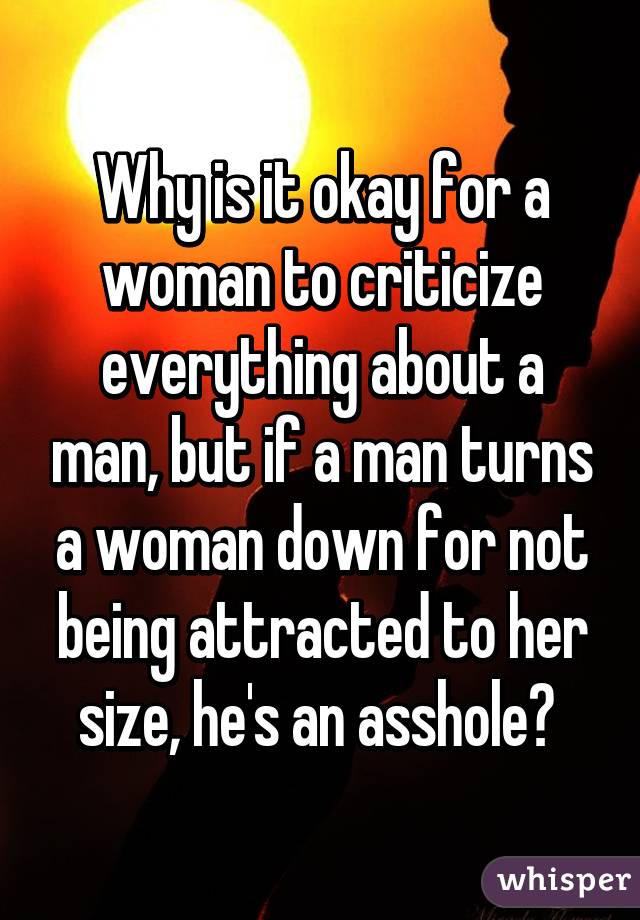 Why is it okay for a woman to criticize everything about a man, but if a man turns a woman down for not being attracted to her size, he's an asshole? 