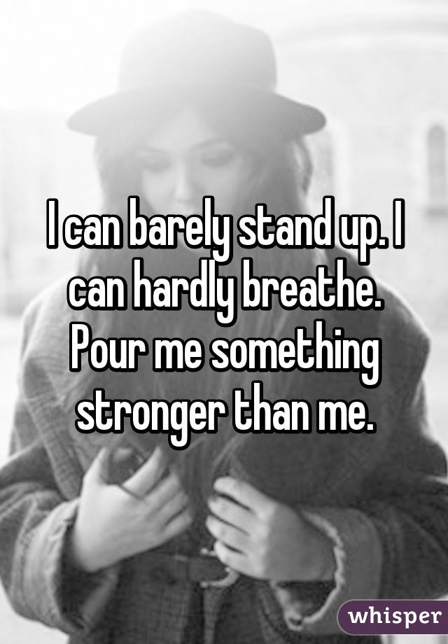 I can barely stand up. I can hardly breathe. Pour me something stronger than me.