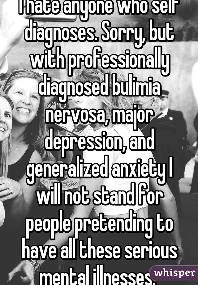 I hate anyone who self diagnoses. Sorry, but with professionally diagnosed bulimia nervosa, major depression, and generalized anxiety I will not stand for people pretending to have all these serious mental illnesses. 