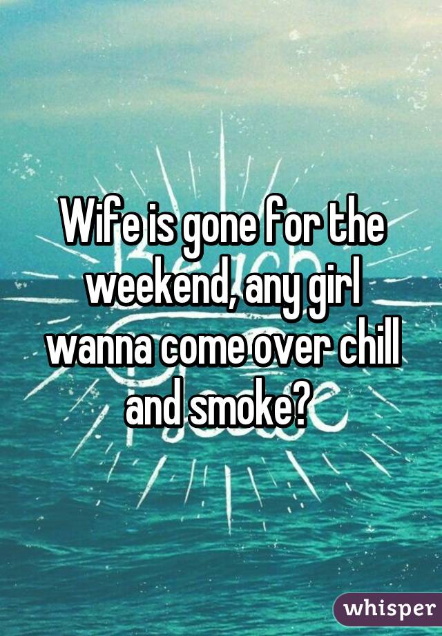 Wife is gone for the weekend, any girl wanna come over chill and smoke? 