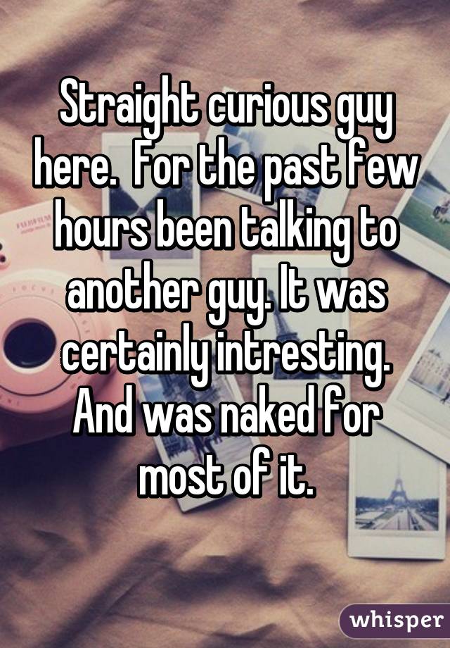 Straight curious guy here.  For the past few hours been talking to another guy. It was certainly intresting. And was naked for most of it.
