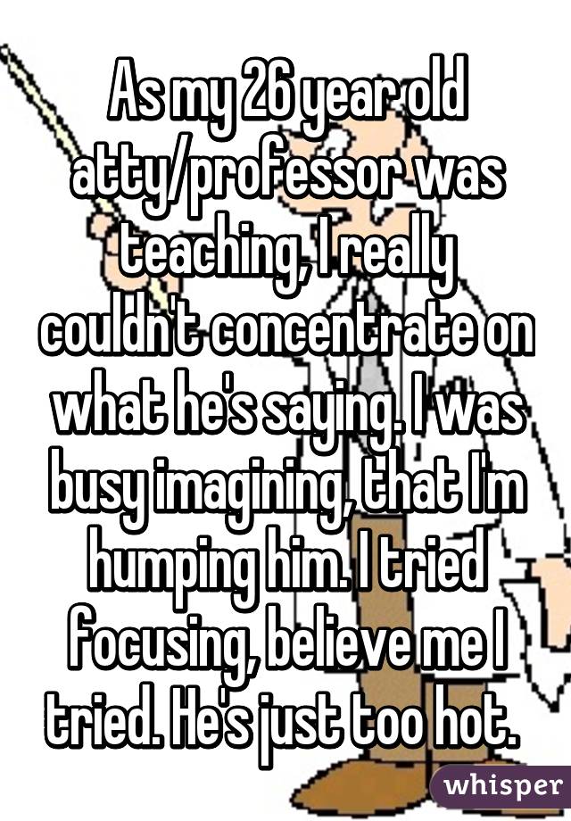 As my 26 year old atty/professor was teaching, I really couldn't concentrate on what he's saying. I was busy imagining, that I'm humping him. I tried focusing, believe me I tried. He's just too hot. 