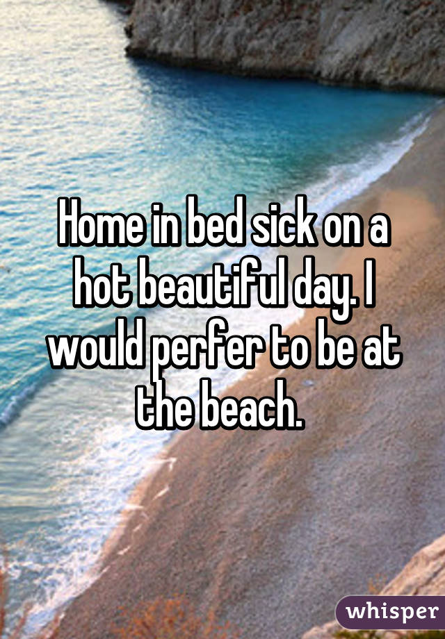 Home in bed sick on a hot beautiful day. I would perfer to be at the beach. 