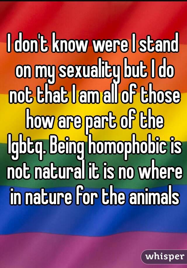 I don't know were I stand on my sexuality but I do not that I am all of those how are part of the lgbtq. Being homophobic is not natural it is no where in nature for the animals