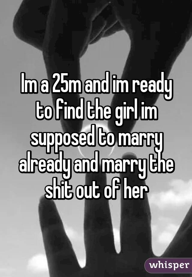 Im a 25m and im ready to find the girl im supposed to marry already and marry the shit out of her