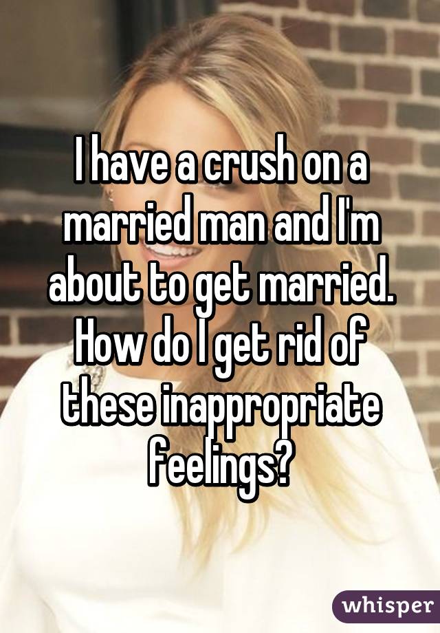 I have a crush on a married man and I'm about to get married. How do I get rid of these inappropriate feelings?