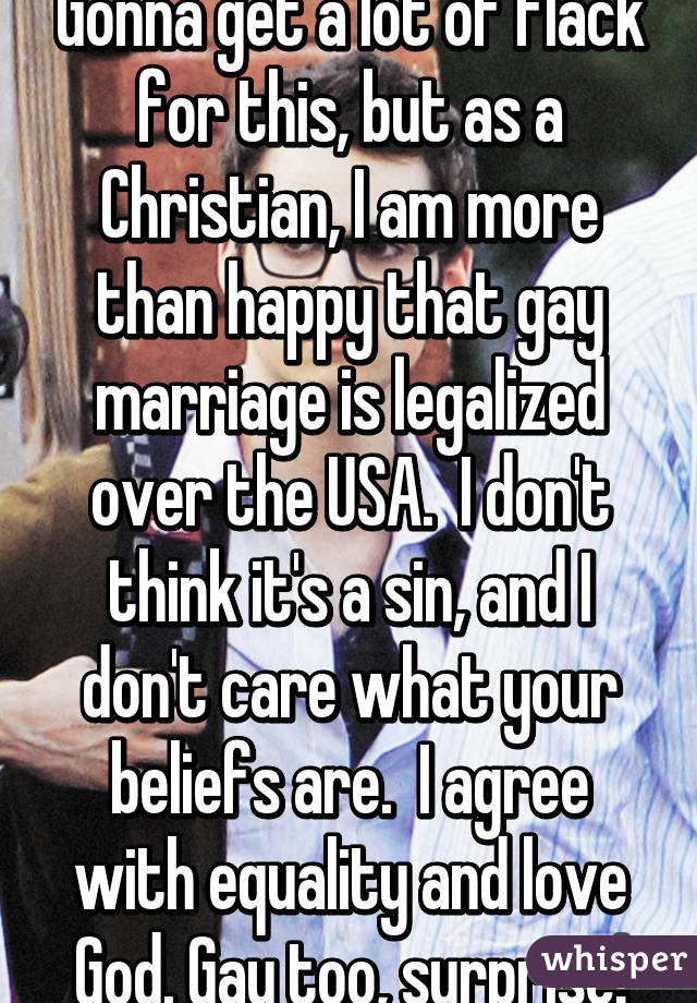 Gonna get a lot of flack for this, but as a Christian, I am more than happy that gay marriage is legalized over the USA.  I don't think it's a sin, and I don't care what your beliefs are.  I agree with equality and love God. Gay too, surprise!