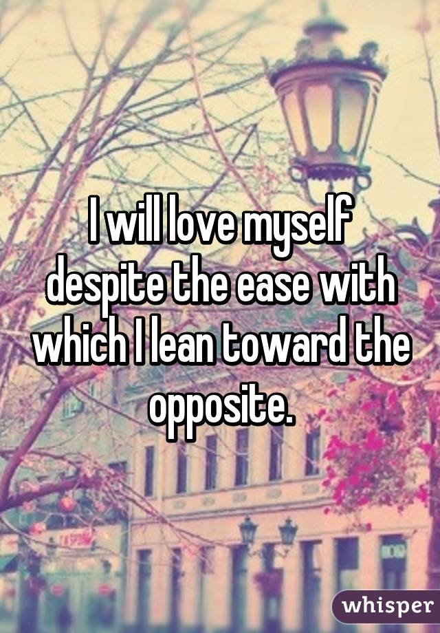 I will love myself despite the ease with which I lean toward the opposite.